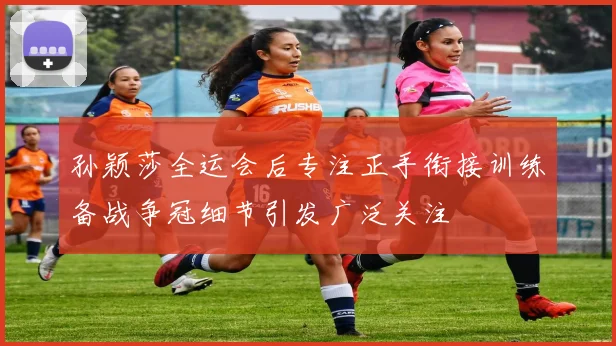 孙颖莎全运会后专注正手衔接训练备战争冠细节引发广泛关注