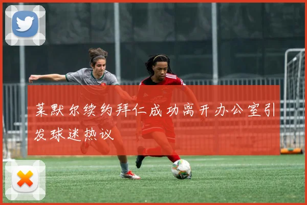 莱默尔续约拜仁成功离开办公室引发球迷热议