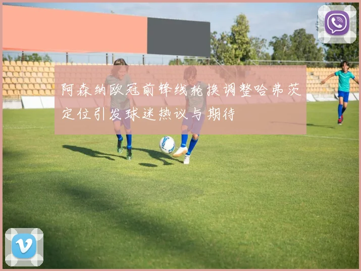 阿森纳欧冠前锋线轮换调整哈弗茨定位引发球迷热议与期待