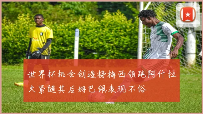 世界杯机会创造榜梅西领跑阿什拉夫紧随其后姆巴佩表现不俗
